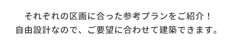 それぞれの区画に合った参考プランをご紹介!自由設計なので、ご要望に合わせて建築できます