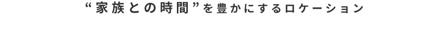 “家族との時間”を豊かにするロケーション 02