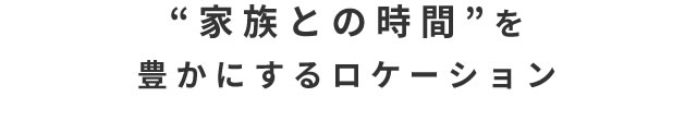 “家族との時間”を豊かにするロケーション 02